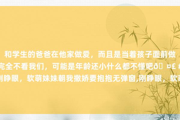和学生的爸爸在他家做爱，而且是当着孩子面前做爱，太刺激了，孩子完全不看我们，可能是年龄还小什么都不懂吧🤣 #同城 #文爱 #自慰 刚睁眼，软萌妹妹朝我撒娇要抱抱无弹窗，刚睁眼，软萌妹妹朝我撒娇要抱抱最新章节阅读，刚睁眼，软萌妹妹朝我撒娇要抱抱txt全集