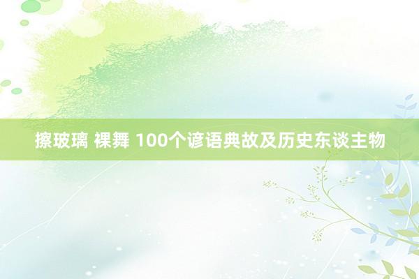 擦玻璃 裸舞 100个谚语典故及历史东谈主物