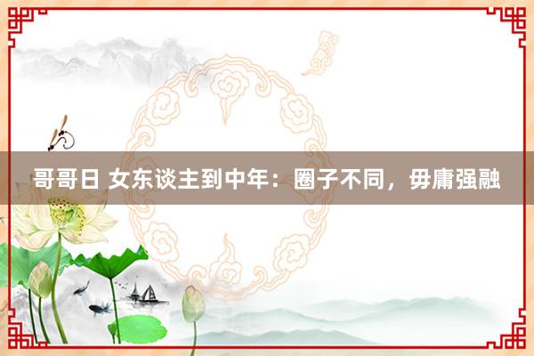 哥哥日 女东谈主到中年：圈子不同，毋庸强融