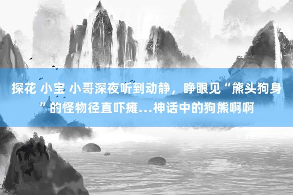 探花 小宝 小哥深夜听到动静，睁眼见“熊头狗身”的怪物径直吓瘫…神话中的狗熊啊啊