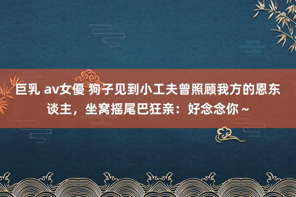 巨乳 av女優 狗子见到小工夫曾照顾我方的恩东谈主，坐窝摇尾巴狂亲：好念念你～