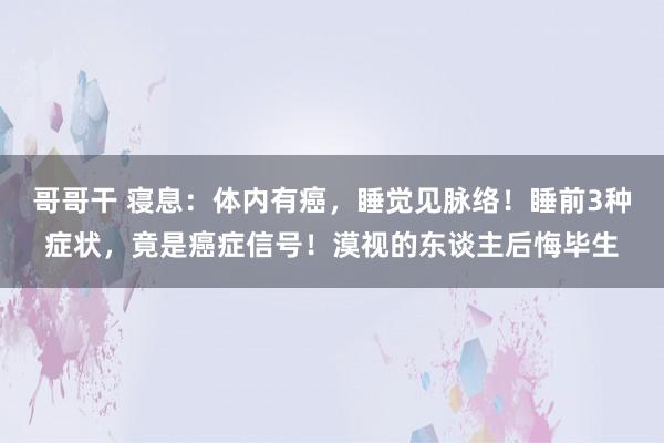 哥哥干 寝息：体内有癌，睡觉见脉络！睡前3种症状，竟是癌症信号！漠视的东谈主后悔毕生