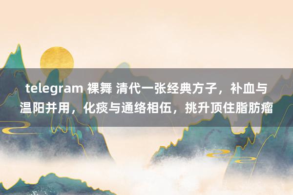 telegram 裸舞 清代一张经典方子，补血与温阳并用，化痰与通络相伍，挑升顶住脂肪瘤