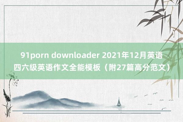 91porn downloader 2021年12月英语四六级英语作文全能模板（附27篇高分范文）
