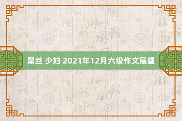 黑丝 少妇 2021年12月六级作文展望