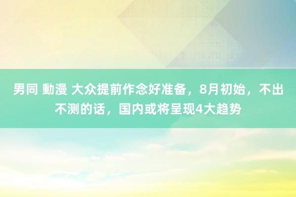 男同 動漫 大众提前作念好准备，8月初始，不出不测的话，国内或将呈现4大趋势