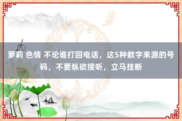 萝莉 色情 不论谁打回电话，这5种数字来源的号码，不要纵欲接听，立马挂断