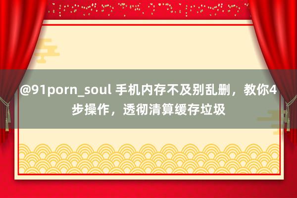 @91porn_soul 手机内存不及别乱删，教你4步操作，透彻清算缓存垃圾