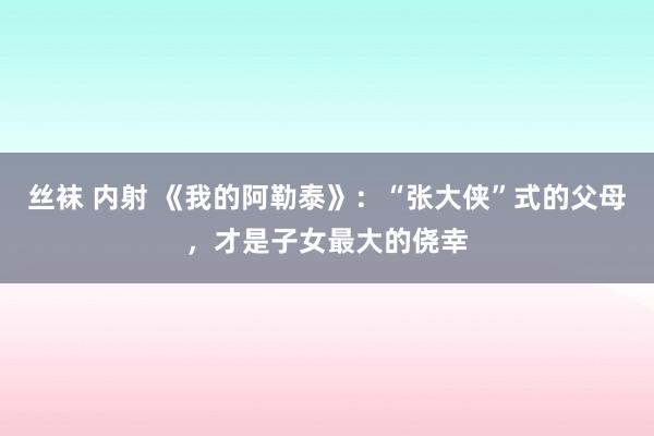 丝袜 内射 《我的阿勒泰》：“张大侠”式的父母，才是子女最大的侥幸