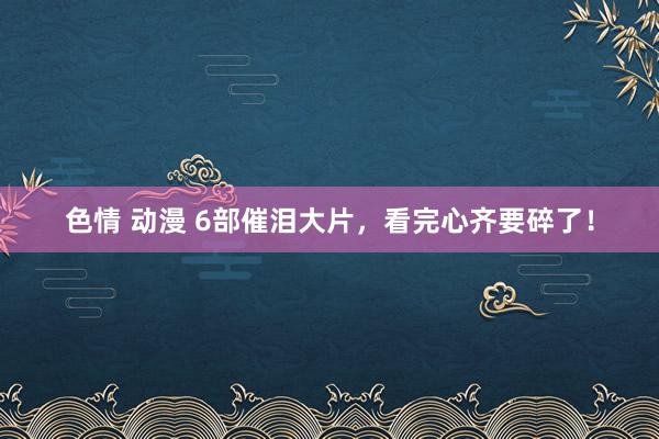色情 动漫 6部催泪大片，看完心齐要碎了！