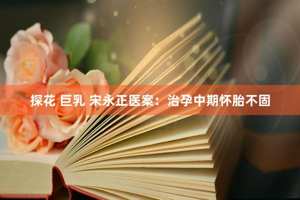 探花 巨乳 宋永正医案：治孕中期怀胎不固