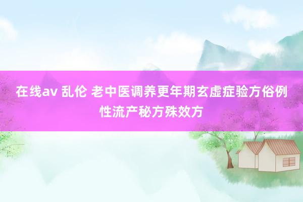 在线av 乱伦 老中医调养更年期玄虚症验方俗例性流产秘方殊效方