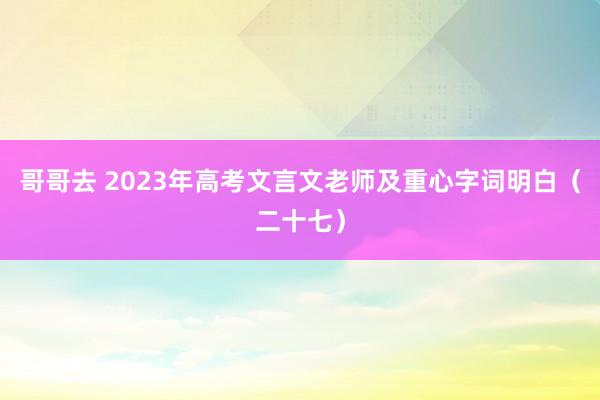 哥哥去 2023年高考文言文老师及重心字词明白（二十七）