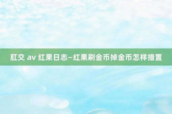 肛交 av 红果日志—红果刷金币掉金币怎样措置
