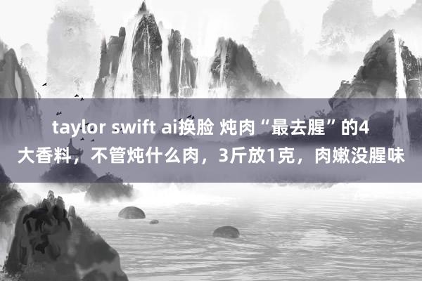 taylor swift ai换脸 炖肉“最去腥”的4大香料，不管炖什么肉，3斤放1克，肉嫩没腥味