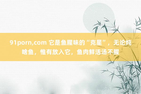 91porn，com 它是鱼腥味的“克星”，无论炖啥鱼，惟有放入它，鱼肉鲜活汤不腥