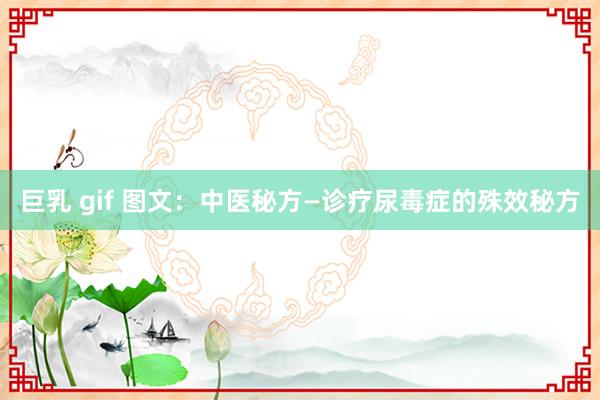 巨乳 gif 图文：中医秘方—诊疗尿毒症的殊效秘方