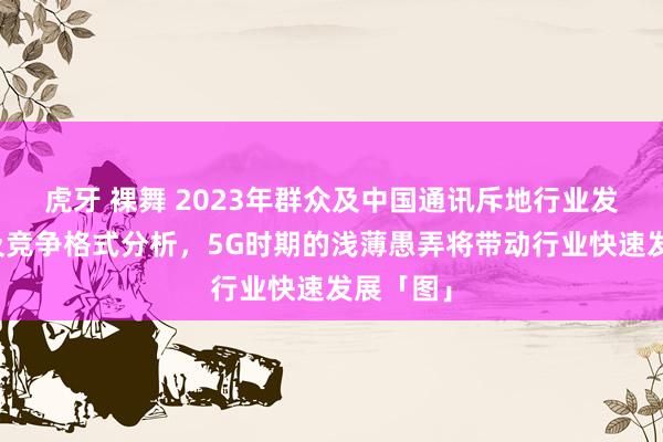 虎牙 裸舞 2023年群众及中国通讯斥地行业发展近况及竞争格式分析，5G时期的浅薄愚弄将带动行业快速发展「图」