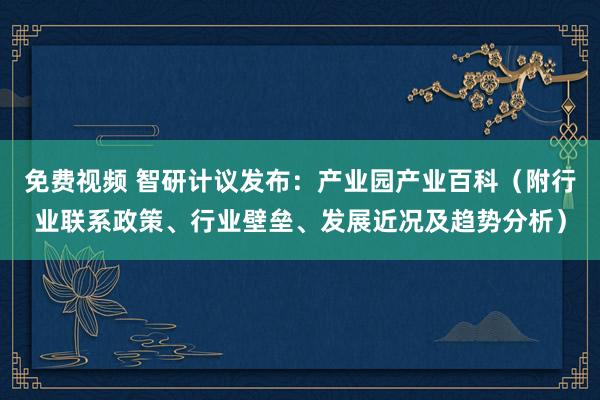 免费视频 智研计议发布：产业园产业百科（附行业联系政策、行业壁垒、发展近况及趋势分析）