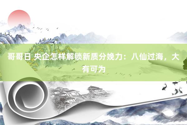 哥哥日 央企怎样解锁新质分娩力：八仙过海，大有可为