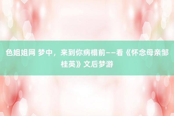 色姐姐网 梦中，来到你病榻前——看《怀念母亲邹桂英》文后梦游