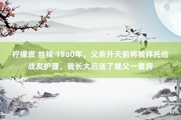 柠檬皮 丝袜 1980年，父亲升天前将我拜托给战友护理，我长大后送了继父一套房
