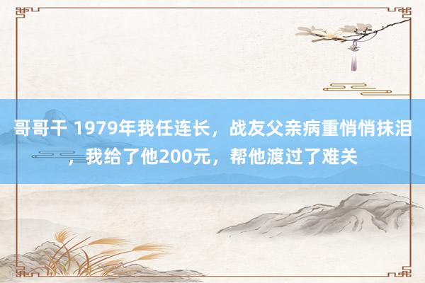 哥哥干 1979年我任连长，战友父亲病重悄悄抹泪，我给了他200元，帮他渡过了难关
