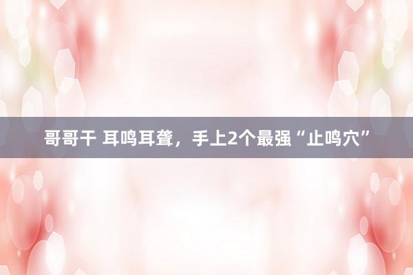 哥哥干 耳鸣耳聋，手上2个最强“止鸣穴”