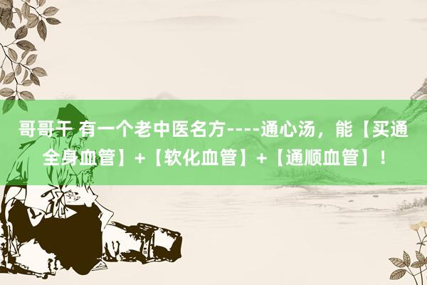 哥哥干 有一个老中医名方----通心汤，能【买通全身血管】+【软化血管】+【通顺血管】！