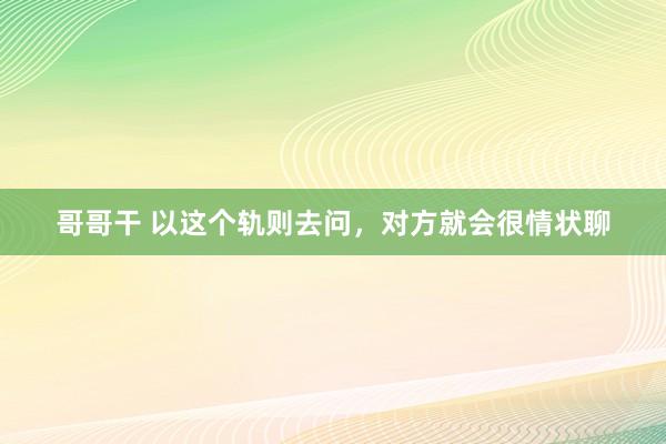 哥哥干 以这个轨则去问，对方就会很情状聊