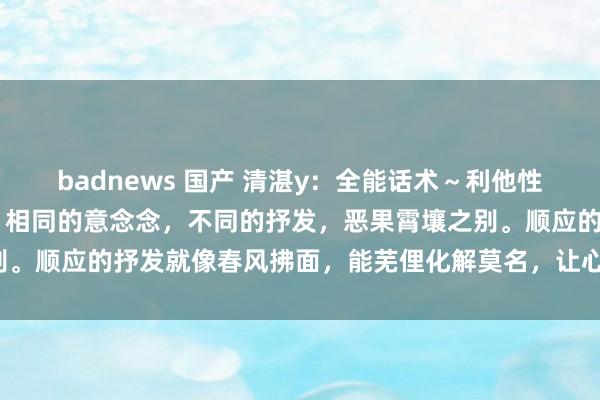 badnews 国产 清湛y：全能话术～利他性 换个说法，天下大不同！相同的意念念，不同的抒发，恶果霄壤之别。顺应的抒发就像春风拂面，能芜俚化解莫名，让心与心一忽儿围聚！