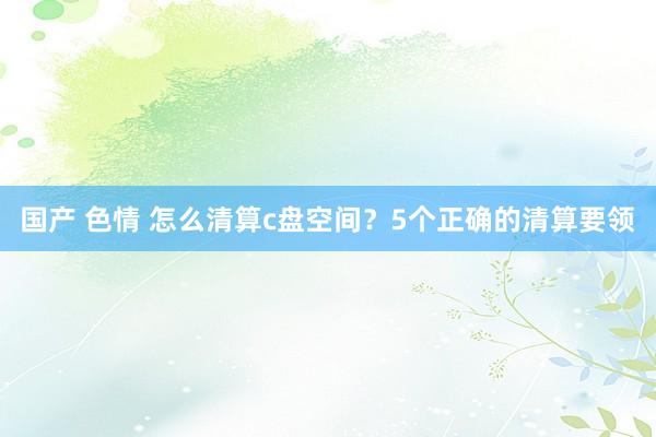 国产 色情 怎么清算c盘空间？5个正确的清算要领