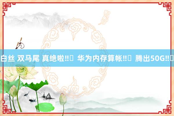 白丝 双马尾 真绝啦‼️华为内存算帐‼️腾出50G‼️