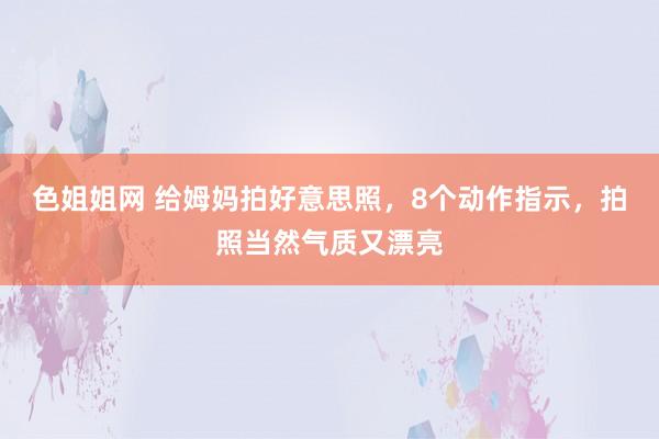 色姐姐网 给姆妈拍好意思照，8个动作指示，拍照当然气质又漂亮