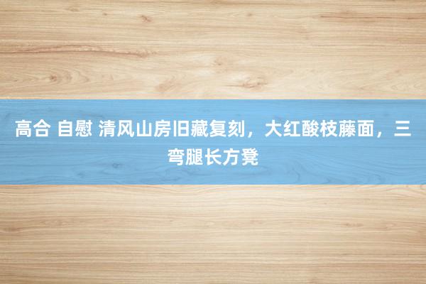 高合 自慰 清风山房旧藏复刻，大红酸枝藤面，三弯腿长方凳