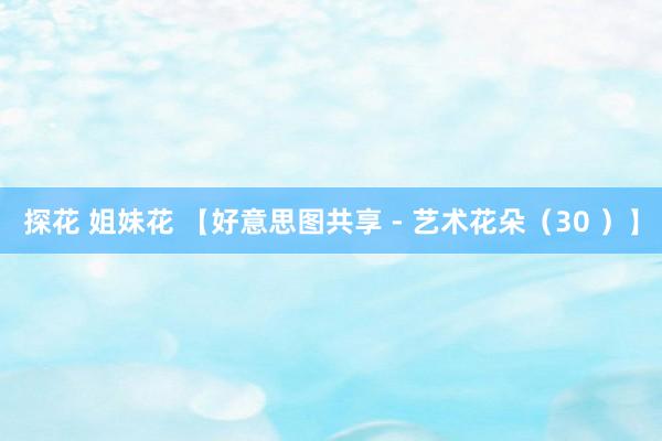 探花 姐妹花 【好意思图共享 - 艺术花朵（30 ）】