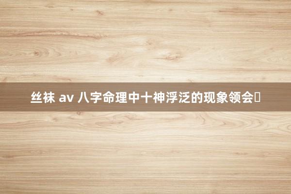 丝袜 av 八字命理中十神浮泛的现象领会​