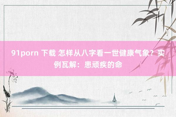91porn 下载 怎样从八字看一世健康气象？实例瓦解：患顽疾的命